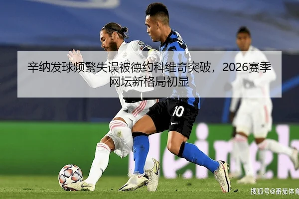 辛纳发球频繁失误被德约科维奇突破,2026赛季网坛新格局初显